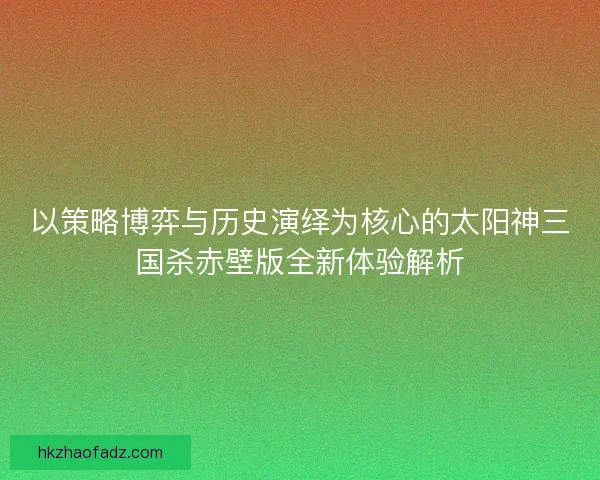 以策略博弈与历史演绎为核心的太阳神三国杀赤壁版全新体验解析