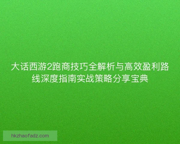 大话西游2跑商技巧全解析与高效盈利路线深度指南实战策略分享宝典