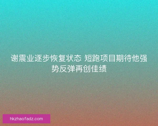 谢震业逐步恢复状态 短跑项目期待他强势反弹再创佳绩