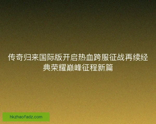 传奇归来国际版开启热血跨服征战再续经典荣耀巅峰征程新篇