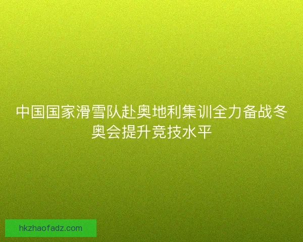 中国国家滑雪队赴奥地利集训全力备战冬奥会提升竞技水平